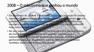 2008 – O robozinho que ganhou o mundo
• Em setembro de 2008, o T-Mobile G1 trazia uma inovação: o sistema
operacional desenvolvido pela Google, chamado de Android, que iria
competir, posteriormente, com o sistema iOS da Apple. Ele trouxe
consigo o Android Market, a loja de aplicativos da marca conhecida
hoje como Google Play.
• No ano seguinte, a terceira versão foi lançada e deu início ao hábito
da marca de batizar o sistema com apelidos relacionados a
sobremesas. O primeiro foi denominado Cupcake. O Android foi
ganhando espaço e, atualmente, mais de 90% dos smartphones
vendidos rodam este sistema operacional.
 