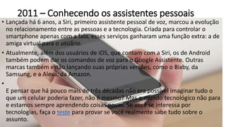 2011 – Conhecendo os assistentes pessoais
• Lançada há 6 anos, a Siri, primeiro assistente pessoal de voz, marcou a evolução
no relacionamento entre as pessoas e a tecnologia. Criada para controlar o
smartphone apenas com a fala, esses serviços ganharam uma função extra: a de
amiga virtual para o usuário.
• Atualmente, além dos usuários de iOS, que contam com a Siri, os de Android
também podem dar os comandos de voz para o Google Assistente. Outras
marcas também estão lançando suas próprias versões, como o Bixby, da
Samsung, e a Alexa, da Amazon.
•
E pensar que há pouco mais de três décadas não era possível imaginar tudo o
que um celular poderia fazer, não é mesmo? Mas o mundo tecnológico não para
e estamos sempre aprendendo coisas novas. Se você se interessa por
tecnologias, faça o teste para provar se você realmente sabe tudo sobre o
assunto.
 