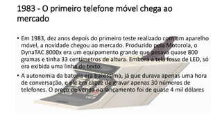 1983 - O primeiro telefone móvel chega ao
mercado
• Em 1983, dez anos depois do primeiro teste realizado com um aparelho
móvel, a novidade chegou ao mercado. Produzido pela Motorola, o
DynaTAC 8000x era um equipamento grande que pesava quase 800
gramas e tinha 33 centímetros de altura. Embora a tela fosse de LED, só
era exibida uma linha de texto.
• A autonomia da bateria era baixíssima, já que durava apenas uma hora
de conversação, e ele era capaz de gravar apenas 30 números de
telefones. O preço de venda no lançamento foi de quase 4 mil dólares
 