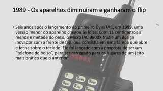 1989 - Os aparelhos diminuíram e ganharam o flip
• Seis anos após o lançamento do primeiro DynaTAC, em 1989, uma
versão menor do aparelho chegou às lojas. Com 11 centímetros a
menos e metade do peso, o MicroTAC 9800X trazia um design
inovador com a frente de flip, que consistia em uma tampa que abre
e fecha sobre o teclado. Ele foi lançado com a proposta de ser um
“telefone de bolso”, para ser carregado para os lugares de um jeito
mais prático que o anterior.
 