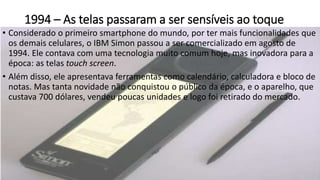 1994 – As telas passaram a ser sensíveis ao toque
• Considerado o primeiro smartphone do mundo, por ter mais funcionalidades que
os demais celulares, o IBM Simon passou a ser comercializado em agosto de
1994. Ele contava com uma tecnologia muito comum hoje, mas inovadora para a
época: as telas touch screen.
• Além disso, ele apresentava ferramentas como calendário, calculadora e bloco de
notas. Mas tanta novidade não conquistou o público da época, e o aparelho, que
custava 700 dólares, vendeu poucas unidades e logo foi retirado do mercado.
 