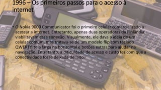 1996 – Os primeiros passos para o acesso à
internet
• O Nokia 9000 Communicator foi o primeiro celular comercializado a
acessar a internet. Entretanto, apenas duas operadoras da Finlândia
viabilizavam essa conexão. Visualmente, ele dava a ideia de um
celular comum, mas tratava-se de um modelo flip com teclado
QWERTY, tela larga na horizontal e botões extras para ajudar na
navegação. Entretanto, a dificuldade de acesso e custo fez com que a
conectividade fosse deixada de lado.
 