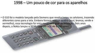 1998 – Um pouco de cor para os aparelhos
• O S10 foi o modelo lançado pela Siemens que revolucionou os celulares, trazendo
diferentes cores para a tela. Embora fossem apenas quatro (azul, branco, verde e
vermelho), essa tecnologia foi vista como uma grande inovação. Dois anos
depois, a Nokia lançou o 9210, com um LCD de 4.096 cores.
 