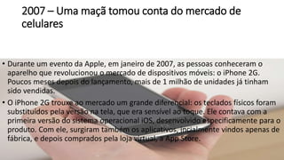 2007 – Uma maçã tomou conta do mercado de
celulares
• Durante um evento da Apple, em janeiro de 2007, as pessoas conheceram o
aparelho que revolucionou o mercado de dispositivos móveis: o iPhone 2G.
Poucos meses depois do lançamento, mais de 1 milhão de unidades já tinham
sido vendidas.
• O iPhone 2G trouxe ao mercado um grande diferencial: os teclados físicos foram
substituídos pela versão na tela, que era sensível ao toque. Ele contava com a
primeira versão do sistema operacional iOS, desenvolvido especificamente para o
produto. Com ele, surgiram também os aplicativos, incialmente vindos apenas de
fábrica, e depois comprados pela loja virtual, a App Store.
 