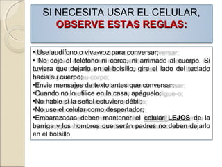 SI NECESITA USAR EL CELULAR,
OBSERVE ESTAS REGLAS:OBSERVE ESTAS REGLAS:
• Use audífono o viva-voz para conversar;
• No deje el teléfono ni cerca, ni arrimado al cuerpo. Si
tuviera que dejarlo en el bolsillo, gire el lado del teclado
hacia su cuerpo;
•Envie mensajes de texto antes que conversar;
•Cuando no lo utilice en la casa, apáguelo;
•No hable si la señal estuviere débil;
•No use el celular como despertador;
•Embarazadas deben mantener el celular LEJOS de la
barriga y los hombres que serán padres no deben dejarlo
en el bolsillo.
 