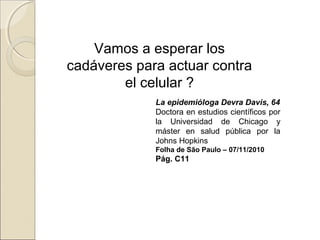 Vamos a esperar los
cadáveres para actuar contra
el celular ?
La epidemióloga Devra Davis, 64
Doctora en estudios científicos por
la Universidad de Chicago y
máster en salud pública por la
Johns Hopkins
Folha de São Paulo – 07/11/2010
Pág. C11
 