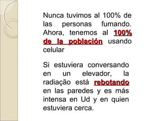 Nunca tuvimos al 100% de
las personas fumando.
Ahora, tenemos al 100%100%
de la poblaciónde la población usando
celular
Si estuviera conversando
en un elevador, la
radiação está rebotandorebotando
en las paredes y es más
intensa en Ud y en quien
estuviera cerca.
 