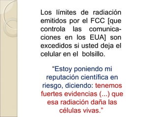 Los límites de radiación
emitidos por el FCC [que
controla las comunica-
ciones en los EUA] son
excedidos si usted deja el
celular en el bolsillo.
“Estoy poniendo mi
reputación científica en
riesgo, diciendo: tenemos
fuertes evidencias (...) que
esa radiación daña las
células vivas.”
 