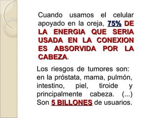 Cuando usamos el celular
apoyado en la oreja, 75%75% DEDE
LA ENERGIA QUE SERIALA ENERGIA QUE SERIA
USADA EN LA CONEXIONUSADA EN LA CONEXION
ES ABSORVIDA POR LAES ABSORVIDA POR LA
CABEZACABEZA.
Los riesgos de tumores son:
en la próstata, mama, pulmón,
intestino, piel, tiroide y
principalmente cabeza. (...)
Son 5 BILLONES5 BILLONES de usuarios.
 