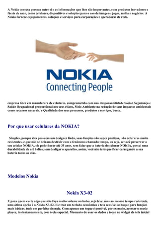 A Nokia conecta pessoas entre si e as informações que lhes são importantes, com produtos inovadores e fáceis de usar, como celulares, dispositivos e soluções para o uso de imagens, jogos, mídia e negócios. A Nokia fornece equipamentos, soluções e serviços para corporações e operadoras de rede. <br /> <br /> <br />empresa líder em manufatura de celulares, comprometida com sua Responsabilidade Social, Segurança e Saúde Ocupacional proporcional aos seus riscos, Meio Ambiente na redução de seus impactos ambientais como recursos naturais, e Qualidade dos seus processos, produtos e serviços, busca. <br /> <br />Por que usar celulares da NOKIA?<br />  Simples, porque eles possuem um designer lindo, suas funções são super práticas,  são celurares muito resistentes, e que não se deixam destruir com o fenômeno chamado tempo, ou seja, se você preservar o seu celular NOKIA, ele pode durar até 35 anos, sem falar que a bateria do celurar NOKIA, possui uma durabilidade de até 6 dias, sem desligar o aparelho, assim, você não terá que ficar carregando a sua bateria todos os dias.<br /> <br /> <br />Modelos Nokia<br />Nokia X3-02<br />E para quem curte algo que não faça muito volume no bolso, seja leve, mas ao mesmo tempo resistente, uma ótima opção é o Nokia X3-02. Ele traz um teclado econômico e tela sensível ao toque para funções mais básicas, tudo em perfeita sinergia. Com apenas um toque é possível, por exemplo, acessar o music player, instantaneamente, com tecla especial. Momento de usar os dedos e tocar no widget da tela inicial que acessa as suas músicas mais queridas. Se quiser ouvir rádio, basta tocar no ícone. E, da mesma forma, de maneira touch, é possível baixar novas músicas na Ovi Música.<br /> <br /> <br /> <br /> <br />Nokia C6<br />O Nokia C6 é um smartphone Touchscreen dedicado principalmente aos profissionais que necessitam de um escritório móvel, sem abrir mão de nada. Tem um grande display de 3.2 polegadas com uma resolução de 640x360 pixel. As funcionalidades oferecidas pelo Nokia C6 são muitas e inovadoras. Começando pelo HSDPA e HSUPA que permite a transferência de dados e excelente navegação na internet. E como não podia faltar Wi-fi e o GPS. Tem também leitor multimídia, rádio, videoconferência, bluetooth e memória expansível. É equipado com um teclado QWERTY, útil para agilizar a digitação de mensagens e e-mails.Em um smartphone deste nível, não poderia faltar uma câmera de 5 megapixels que permite ao Nokia C6 tirar fotos de alta qualidade com uma resolução de 2592x1944 pixels e gravar vídeos com uma resolução de 640x480 pixel. O sistema operacional do Nokia C6 é Symbian. <br /> <br /> <br /> <br /> <br /> <br />Venha Conferir esses Modelos e outros no maisbaratomaisbarato.com<br />O Menor Preço você Encontra Aqui. Até 12x nos cartões<br />