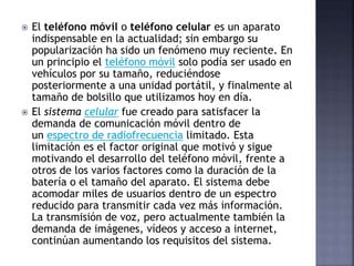  El teléfono móvil o teléfono celular es un aparato
indispensable en la actualidad; sin embargo su
popularización ha sido un fenómeno muy reciente. En
un principio el teléfono móvil solo podía ser usado en
vehículos por su tamaño, reduciéndose
posteriormente a una unidad portátil, y finalmente al
tamaño de bolsillo que utilizamos hoy en día.
 El sistema celular fue creado para satisfacer la
demanda de comunicación móvil dentro de
un espectro de radiofrecuencia limitado. Esta
limitación es el factor original que motivó y sigue
motivando el desarrollo del teléfono móvil, frente a
otros de los varios factores como la duración de la
batería o el tamaño del aparato. El sistema debe
acomodar miles de usuarios dentro de un espectro
reducido para transmitir cada vez más información.
La transmisión de voz, pero actualmente también la
demanda de imágenes, vídeos y acceso a internet,
continúan aumentando los requisitos del sistema.
 