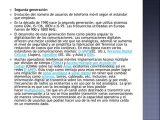  Segunda generación
 Evolución del número de usuarios de telefonía móvil según el estándar
que emplean.
 En la década de 1990 nace la segunda generación, que utiliza sistemas
como GSM, IS-136, iDEN e IS-95. Las frecuencias utilizadas en Europa
fueron de 900 y 1800 MHz.
 El desarrollo de esta generación tiene como piedra angular la
digitalización de las comunicaciones. Las comunicaciones digitales
ofrecen una mejor calidad de voz que las analógicas, además se aumenta
el nivel de seguridad y se simplifica la fabricación del Terminal (con la
reducción de costos que ello conlleva). En esta época nacen varios
estándares de comunicaciones móviles: D-AMPS(EE. UU.), Personal Digital
Cellular (Japón), cdmaOne (EE. UU. y Asia) y GSM.
 Muchas operadoras telefónicas móviles implementaron Acceso múltiple
por división de tiempo (TDMA) y Acceso múltiple por división de
código (CDMA) sobre las redes Amps existentes convirtiéndolas así en
redes D-AMPS. Esto trajo como ventaja para estas empresas poder lograr
una migración de señal analógica a señal digital sin tener que cambiar
elementos como antenas, torres, cableado, etc. Inclusive, esta
información digital se transmitía sobre los mismos canales (y por ende,
frecuencias de radio) ya existentes y en uso por la red analógica. La gran
diferencia es que con la tecnología digital se hizo posible
hacer Multiplexion, tal que en un canal antes destinado a transmitir una
sola conversación a la vez se hizo posible transmitir varias conversaciones
de manera simultánea, incrementando así la capacidad operativa y el
número de usuarios que podían hacer uso de la red en una misma celda
en un momento dado.
 