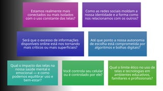 Estamos realmente mais
conectados ou mais isolados
com o uso constante das telas?
Como as redes sociais moldam a
nossa identidade e a forma como
nos relacionamos com os outros?
Será que o excesso de informações
disponíveis online está nos tornando
mais críticos ou mais superficiais?
Até que ponto a nossa autonomia
de escolha está comprometida por
algoritmos e bolhas digitais?
Qual o impacto das telas na
nossa saúde mental e
emocional — e como
podemos equilibrar uso e
bem-estar?
Você controla seu celular
ou é controlado por ele?
Qual o limite ético no uso de
telas e tecnologias em
ambientes educativos,
familiares e profissionais?
 