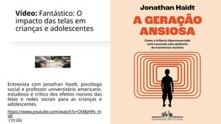 Vídeo: Fantástico: O
impacto das telas em
crianças e adolescentes
Entrevista com Jonathan Haidt, psicólogo
social e professor universitário americano,
estudioso e crítico dos efeitos nocivos das
telas e redes sociais para as crianças e
adolescentes.
https://www.youtube.com/watch?v=CKMjHPk_m
q8
(10:26)
 