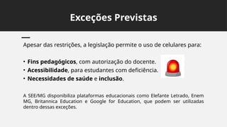 Exceções Previstas
Apesar das restrições, a legislação permite o uso de celulares para:
• Fins pedagógicos, com autorização do docente.
• Acessibilidade, para estudantes com deficiência.
• Necessidades de saúde e inclusão.
A SEE/MG disponibiliza plataformas educacionais como Elefante Letrado, Enem
MG, Britannica Education e Google for Education, que podem ser utilizadas
dentro dessas exceções.
 