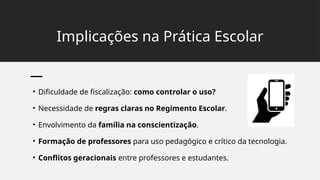 Implicações na Prática Escolar
• Dificuldade de fiscalização: como controlar o uso?
• Necessidade de regras claras no Regimento Escolar.
• Envolvimento da família na conscientização.
• Formação de professores para uso pedagógico e crítico da tecnologia.
• Conflitos geracionais entre professores e estudantes.
 