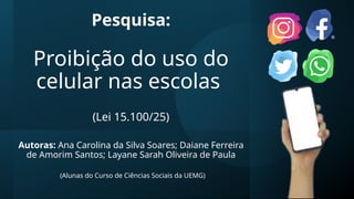 Pesquisa:
Proibição do uso do
celular nas escolas
(Lei 15.100/25)
Autoras: Ana Carolina da Silva Soares; Daiane Ferreira
de Amorim Santos; Layane Sarah Oliveira de Paula
(Alunas do Curso de Ciências Sociais da UEMG)
 