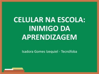 CELULAR NA ESCOLA:
INIMIGO DA
APRENDIZAGEM
Isadora Gomes Izequiel - Tecnófoba
 