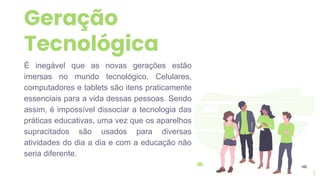 Geração
Tecnológica
É inegável que as novas gerações estão
imersas no mundo tecnológico. Celulares,
computadores e tablets são itens praticamente
essenciais para a vida dessas pessoas. Sendo
assim, é impossível dissociar a tecnologia das
práticas educativas, uma vez que os aparelhos
supracitados são usados para diversas
atividades do dia a dia e com a educação não
seria diferente.
2
 