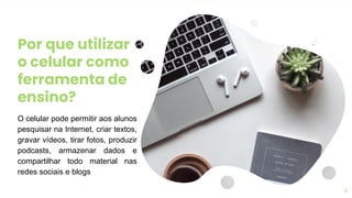 Por que utilizar
o celular como
ferramenta de
ensino?
O celular pode permitir aos alunos
pesquisar na Internet, criar textos,
gravar vídeos, tirar fotos, produzir
podcasts, armazenar dados e
compartilhar todo material nas
redes sociais e blogs
4
 