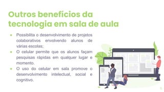 Outros benefícios da
tecnologia em sala de aula
● Possibilita o desenvolvimento de projetos
colaborativos envolvendo alunos de
várias escolas;
● O celular permite que os alunos façam
pesquisas rápidas em qualquer lugar e
momento.
● O uso do celular em sala promove o
desenvolvimento intelectual, social e
cognitivo.
5
 