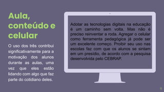 6
O uso dos três contribui
significativamente para a
motivação dos alunos
durante as aulas, uma
vez que eles estão
lidando com algo que faz
parte do cotidiano deles.
Aula,
conteúdo e
celular
Adotar as tecnologias digitais na educação
é um caminho sem volta. Mas não é
preciso reinventar a roda. Agregar o celular
como ferramenta pedagógica já pode ser
um excelente começo. Proibir seu uso nas
escolas faz com que os alunos se sintam
em um presídio, de acordo com a pesquisa
desenvolvida pelo CEBRAP.
 