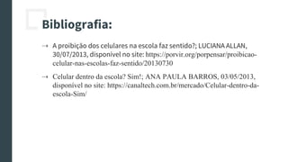 Bibliografia:
⇢ A proibição dos celulares na escola faz sentido?; LUCIANA ALLAN,
30/07/2013, disponível no site: https://porvir.org/porpensar/proibicao-
celular-nas-escolas-faz-sentido/20130730
⇢ Celular dentro da escola? Sim!; ANA PAULA BARROS, 03/05/2013,
disponível no site: https://canaltech.com.br/mercado/Celular-dentro-da-
escola-Sim/
 