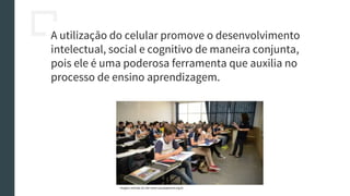 A utilização do celular promove o desenvolvimento
intelectual, social e cognitivo de maneira conjunta,
pois ele é uma poderosa ferramenta que auxilia no
processo de ensino aprendizagem.
Imagem retirada do site: www.causaoperaria.org.br
 