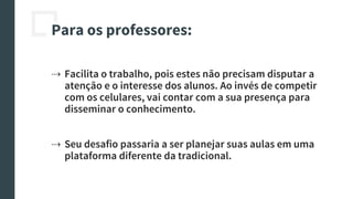 Para os professores:
⇢ Facilita o trabalho, pois estes não precisam disputar a
atenção e o interesse dos alunos. Ao invés de competir
com os celulares, vai contar com a sua presença para
disseminar o conhecimento.
⇢ Seu desafio passaria a ser planejar suas aulas em uma
plataforma diferente da tradicional.
 
