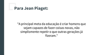 Para Jean Piaget:
"A principal meta da educação é criar homens que
sejam capazes de fazer coisas novas, não
simplismente repetir o que outras gerações já
fizeram."
 