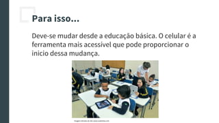 Para isso...
Deve-se mudar desde a educação básica. O celular é a
ferramenta mais acessível que pode proporcionar o
inicio dessa mudança.
Imagem retirada do site: www.ruadireita.com
 