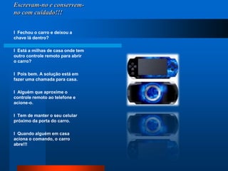 Escrevam-no e conservem-no com cuidado!!!l  Fechou o carro e deixou a chave lá dentro?  l  Está a milhas de casa onde tem outro controle remoto para abrir o carro? l  Pois bem. A solução está em fazer uma chamada para casa. l  Alguém que aproxime o controle remoto ao telefone e acione-o. l  Tem de manter o seu celular próximo da porta do carro.  l  Quando alguém em casa aciona o comando, o carro abre!!!