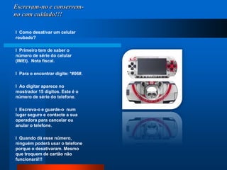 Escrevam-no e conservem-no com cuidado!!!l  Como desativar um celular roubado?  l  Primeiro tem de saber o número de série do celular (IMEI).  Nota fiscal. l  Para o encontrar digite: *#06#. l  Ao digitar aparece no mostrador 15 dígitos. Este é o número de série do telefone.  l  Escreva-o e guarde-o  num lugar seguro e contacte a sua operadora para cancelar ou anular o telefone.  l  Quando dá esse número, ninguém poderá usar o telefone porque o desativaram. Mesmo que troquem de cartão não funcionará!!!
