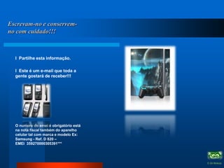            Escrevam-no e conservem-no com cuidado!!!l  Partilhe esta informação. l  Este é um e-mail que toda a gente gostará de receber!!! O numero do emei é obrigatório está na nota fiscal também do aparelho celular tal com marca e modelo Ex: Samsung - Ref. D 820 – EMEI  359270000305391***               O Zé Moleza