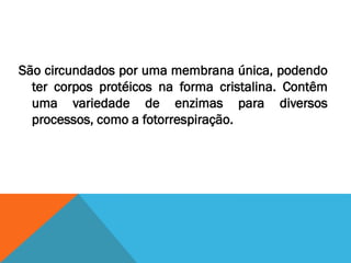 São circundados por uma membrana única, podendo
  ter corpos protéicos na forma cristalina. Contêm
  uma variedade de enzimas para diversos
  processos, como a fotorrespiração.
 