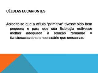CÉLULAS EUCARIONTES


Acredita-se que a célula "primitiva" tivesse sido bem
  pequena e para que sua fisiologia estivesse
  melhor adequada à relação tamanho ×
  funcionamento era necessário que crescesse.
 