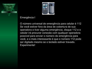 Emergência I
O número universal de emergência para celular é 112
Se você estiver fora da área de cobertura de sua
operadora e tiver alguma emergência, disque 112 e o
celular irá procurar conexão com qualquer operadora
possível para enviar o número de emergência para
você, e o mais interessante é que o número 112 pode
ser digitado mesmo se o teclado estiver travado.
Experimente!
 