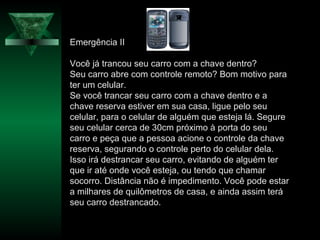 Emergência II
Você já trancou seu carro com a chave dentro?
Seu carro abre com controle remoto? Bom motivo para
ter um celular.
Se você trancar seu carro com a chave dentro e a
chave reserva estiver em sua casa, ligue pelo seu
celular, para o celular de alguém que esteja lá. Segure
seu celular cerca de 30cm próximo à porta do seu
carro e peça que a pessoa acione o controle da chave
reserva, segurando o controle perto do celular dela.
Isso irá destrancar seu carro, evitando de alguém ter
que ir até onde você esteja, ou tendo que chamar
socorro. Distância não é impedimento. Você pode estar
a milhares de quilômetros de casa, e ainda assim terá
seu carro destrancado.
 