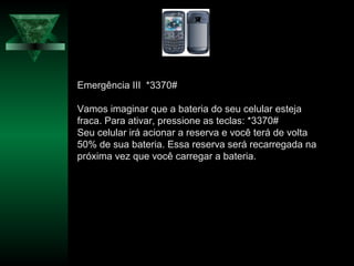 Emergência III *3370#
Vamos imaginar que a bateria do seu celular esteja
fraca. Para ativar, pressione as teclas: *3370#
Seu celular irá acionar a reserva e você terá de volta
50% de sua bateria. Essa reserva será recarregada na
próxima vez que você carregar a bateria.
 