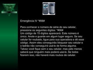 Emergência IV *#06#
Para conhecer o número de série do seu celular,
pressione os seguintes dígitos: *#06#
Um código de 15 dígitos aparecerá. Este número é
único. Anote e guarde em algum lugar seguro. Se seu
celular for roubado, ligue para sua operadora e dê esse
código. Assim eles conseguirão bloquear seu celular e
o ladrão não conseguirá usá-lo de forma alguma.
Talvez você fique sem o seu celular, mas pelo menos
saberá que ninguém mais poderá usá-lo. Se todos
fizerem isso, não haverá mais roubos de celular.
 