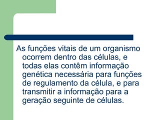 As funções vitais de um organismo
ocorrem dentro das células, e
todas elas contêm informação
genética necessária para funções
de regulamento da célula, e para
transmitir a informação para a
geração seguinte de células.
 