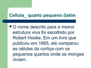Cellula_ quarto pequeno (latim
O nome descrito para a menor
estrutura viva foi escolhido por
Robert Hooke. Em um livro que
publicou em 1665, ele comparou
as células da cortiça com os
pequenos quartos onde os monges
viviam.
 