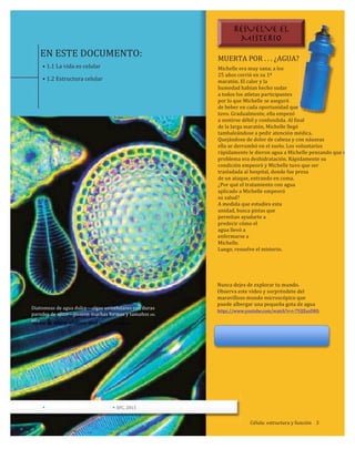 EN	
  ESTE	
  DOCUMENTO:
•	
  1.1	
  La	
  vida	
  es	
  celular
•	
  1.2	
  Estructura	
  celular
MUERTA	
  POR	
  .	
  .	
  .	
  ¿AGUA?
Michelle	
  era	
  muy	
  sana;	
  a	
  los
25	
  años	
  corrió	
  en	
  su	
  1ª
maratón.	
  El	
  calor	
  y	
  la
humedad	
  habían	
  hecho	
  sudar
a	
  todos	
  los	
  atletas	
  participantes
por	
  lo	
  que	
  Michelle	
  se	
  aseguró
de	
  beber	
  en	
  cada	
  oportunidad	
  que	
  
tuvo.	
  Gradualmente,	
  ella	
  empezó
a	
  sentirse	
  débil	
  y	
  confundida.	
  Al	
  final
de	
  la	
  larga	
  maratón,	
  Michelle	
  llegó	
  
tambaleándose	
  a	
  pedir	
  atención	
  médica.	
  	
  
Quejándose	
  de	
  dolor	
  de	
  cabeza	
  y	
  con	
  náuseas
ella	
  se	
  derrumbó	
  en	
  el	
  suelo.	
  Los	
  voluntarios
rápidamente	
  le	
  dieron	
  agua	
  a	
  Michelle	
  pensando	
  que	
  su	
  
problema	
  era	
  deshidratación.	
  Rápidamente	
  su	
  
condición	
  empeoró	
  y	
  Michelle	
  tuvo	
  que	
  ser	
  	
  
trasladada	
  al	
  hospital,	
  donde	
  fue	
  presa
de	
  un	
  ataque,	
  entrando	
  en	
  coma.
¿Por	
  qué	
  el	
  tratamiento	
  con	
  agua	
  
aplicado	
  a	
  Michelle	
  empeoró	
  
su	
  salud?	
  
A	
  medida	
  que	
  estudies	
  esta	
  
unidad,	
  busca	
  pistas	
  que	
  
permitan	
  ayudarte	
  a	
  	
  
predecir	
  cómo	
  el	
  
agua	
  llevó	
  a	
  	
  
enfermarse	
  a	
  
Michelle.
Luego,	
  resuelve	
  el	
  misterio.
Nunca	
  dejes	
  de	
  explorar	
  tu	
  mundo.	
  
Observa	
  este	
  video	
  y	
  sorpréndete	
  del	
  
maravilloso	
  mundo	
  microscópico	
  que	
  	
  
puede	
  albergar	
  una	
  pequeña	
  gota	
  de	
  agua	
  
https://www.youtube.com/watch?v=i-­‐7YQXusDR0.
Diatomeas	
  de	
  agua	
  dulce—algas	
  unicelulares	
  con	
  duras	
  
paredes	
  de	
  sílice—poseen	
  muchas	
  formas	
  y	
  tamaños	
  (ML	
  
880	
  ).
• •	
  SFC,	
  2015
Célula:	
  estructura	
  y	
  función	
  	
  	
  	
  3
RESUELVE EL
MISTERIO
 