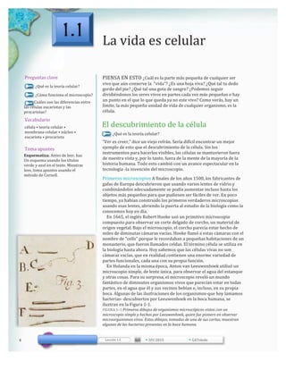 La	
  vida	
  es	
  celular
Preguntas	
  clave
¿Qué	
  es	
  la	
  teoría	
  celular?
¿Cómo	
  funciona	
  el	
  microscopio?
	
  	
  	
  	
  	
  	
  	
  	
  	
  ¿Cuáles	
  son	
  las	
  diferencias	
  entre	
  
las	
  células	
  eucariotas	
  y	
  las	
  
procariotas?
PIENSA	
  EN	
  ESTO	
  ¿Cuál	
  es	
  la	
  parte	
  más	
  pequeña	
  de	
  cualquier	
  ser	
  
vivo	
  que	
  aún	
  conserve	
  la	
  	
  "vida"?	
  ¿Es	
  una	
  hoja	
  viva?	
  ¿Qué	
  tal	
  tu	
  dedo	
  
gordo	
  del	
  pie?	
  ¿Qué	
  tal	
  una	
  gota	
  de	
  sangre?	
  ¿Podemos	
  seguir	
  
dividiéndonos	
  los	
  seres	
  vivos	
  en	
  partes	
  cada	
  vez	
  más	
  pequeñas	
  o	
  hay	
  
un	
  punto	
  en	
  el	
  que	
  lo	
  que	
  queda	
  ya	
  no	
  este	
  vivo?	
  Como	
  verás,	
  hay	
  un	
  
límite,	
  la	
  más	
  pequeña	
  unidad	
  de	
  vida	
  de	
  cualquier	
  organismo,	
  es	
  la	
  
célula.
Vocabulario
célula	
  •	
  teoría	
  celular	
  •
membrana	
  celular	
  •	
  núcleo	
  •
eucariota	
  •	
  procariota
El	
  descubrimiento	
  de	
  la	
  célula
¿Qué	
  es	
  la	
  teoría	
  celular?
Toma	
  apuntes
Esquematiza.	
  Antes	
  de	
  leer,	
  haz
Un	
  esquema	
  usando	
  los	
  títulos	
  
verde	
  y	
  azul	
  en	
  el	
  texto.	
  Mientras	
  
lees,	
  toma	
  apuntes	
  usando	
  el	
  
método	
  de	
  Cornell.
“Ver	
  es	
  creer,”	
  dice	
  un	
  viejo	
  refrán.	
  Sería	
  difícil	
  encontrar	
  un	
  mejor	
  
ejemplo	
  de	
  esto	
  que	
  el	
  descubrimiento	
  de	
  la	
  célula.	
  Sin	
  los	
  
instrumentos	
  para	
  hacerlos	
  visibles,	
  las	
  células	
  se	
  mantuvieron	
  fuera	
  
de	
  nuestra	
  vista	
  y,	
  por	
  lo	
  tanto,	
  fuera	
  de	
  la	
  mente	
  de	
  la	
  mayoría	
  de	
  la	
  
historia	
  humana.	
  Todo	
  esto	
  cambió	
  con	
  un	
  avance	
  espectacular	
  en	
  la	
  
tecnología	
  -­‐la	
  invención	
  del	
  microscopio.
Primeros	
  microscopios	
  A	
  finales	
  de	
  los	
  años	
  1500,	
  los	
  fabricantes	
  de	
  
gafas	
  de	
  Europa	
  descubrieron	
  que	
  usando	
  varios	
  lentes	
  de	
  vidrio	
  y	
  
combinándolos	
  adecuadamente	
  se	
  podía	
  aumentar	
  incluso	
  hasta	
  los	
  
objetos	
  más	
  pequeños	
  para	
  que	
  pudiesen	
  ser	
  fáciles	
  de	
  ver.	
  En	
  poco	
  
tiempo,	
  ya	
  habían	
  construido	
  los	
  primeros	
  verdaderos	
  microscopios	
  
usando	
  esas	
  lentes,	
  abriendo	
  la	
  puerta	
  al	
  estudio	
  de	
  la	
  biología	
  como	
  la	
  
conocemos	
  hoy	
  en	
  día.
	
  	
  	
  	
  En	
  1665,	
  el	
  inglés	
  Robert	
  Hooke	
  usó	
  un	
  primitivo	
  microscopio	
  
compuesto	
  para	
  observar	
  un	
  corte	
  delgado	
  de	
  corcho,	
  un	
  material	
  de	
  
origen	
  vegetal.	
  Bajo	
  el	
  microscopio,	
  el	
  corcho	
  parecía	
  estar	
  hecho	
  de	
  
miles	
  de	
  diminutas	
  cámaras	
  vacías.	
  Hooke	
  llamó	
  a	
  estas	
  cámaras	
  con	
  el	
  
nombre	
  de	
  "cells"	
  porque	
  le	
  recordaban	
  a	
  pequeñas	
  habitaciones	
  de	
  un	
  
monasterio,	
  que	
  fueron	
  llamados	
  celdas.	
  El	
  término	
  célula	
  se	
  utiliza	
  en	
  
la	
  biología	
  hasta	
  ahora.	
  Hoy	
  sabemos	
  que	
  las	
  células	
  vivas	
  no	
  son	
  
cámaras	
  vacías,	
  que	
  en	
  realidad	
  contienen	
  una	
  enorme	
  variedad	
  de	
  
partes	
  funcionales,	
  cada	
  una	
  con	
  su	
  propia	
  función.
	
  	
  	
  	
  En	
  Holanda	
  en	
  la	
  misma	
  época,	
  Anton	
  van	
  Leeuwenhoek	
  utilizó	
  un	
  
microscopio	
  simple,	
  de	
  lente	
  única,	
  para	
  observar	
  el	
  agua	
  del	
  estanque	
  
y	
  otras	
  cosas.	
  Para	
  su	
  sorpresa,	
  el	
  microscopio	
  reveló	
  un	
  mundo	
  
fantástico	
  de	
  diminutos	
  organismos	
  vivos	
  que	
  parecían	
  estar	
  en	
  todas	
  
partes,	
  en	
  el	
  agua	
  que	
  él	
  y	
  sus	
  vecinos	
  bebían	
  e,	
  incluso,	
  en	
  su	
  propia	
  
boca.	
  Algunas	
  de	
  las	
  ilustraciones	
  de	
  los	
  organismos-­‐que	
  hoy	
  lamamos	
  
bacterias-­‐	
  descubiertos	
  por	
  Leeuwenhoek	
  en	
  la	
  boca	
  humana,	
  se	
  
ilustran	
  en	
  la	
  Figura	
  1-­‐1.
FIGURA	
  1–1	
  Primeros	
  dibujos	
  de	
  organismos	
  microscópicos	
  vistos	
  con	
  un	
  
microscopio	
  simple	
  y	
  hechos	
  por	
  Leeuwenhoek,	
  quien	
  fue	
  pionero	
  en	
  observar	
  
microorganismos	
  vivos.	
  Estos	
  dibujos,	
  tomados	
  de	
  una	
  de	
  sus	
  cartas,	
  muestran	
  
algunas	
  de	
  las	
  bacterias	
  presentes	
  en	
  la	
  boca	
  humana.
4 Lección	
  1.1 •	
  SFC	
  2015 •	
  GAToledo
1.1
 