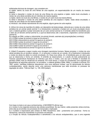 sofisticadas técnicas de clonagem, que consistem em:
a) injetar, dentro do óvulo de uma fêmea de uma espécie, um espermatozóide de um macho da mesma
espécie.
b) retirar e descartar o núcleo do óvulo de uma fêmea de uma espécie e injetar, neste óvulo anucleado, o
núcleo de uma célula somática de um indivíduo da mesma espécie.
c) injetar, dentro do óvulo de uma fêmea, o núcleo de um outro óvulo da mesma fêmea.
d) retirar e descartar o núcleo de uma célula somática de uma espécie e injetar, nesta célula anucleada, o
núcleo de uma célula ovo da mesma espécie.
e) introduzir, nas células reprodutoras de uma espécie, alguns genes de outra espécie.

8. (Ufms) Um clone de mamífero foi obtido, em laboratório de biotecnologia, retirando-se o núcleo de uma célula
somática de um animal adulto (animal 1) e introduzindo-o (somente o núcleo) em um óvulo enucleado (óvulo
com o material genético nuclear removido) de um outro animal (animal 2). O embrião obtido foi transferido para
o útero de um terceiro animal (animal 3), o qual se desenvolveu até o nascimento, originando o animal clonado
(animal 4).
Em relação ao DNA, nuclear e mitocondrial, do animal clonado, assinale a(s) proposição(ões) correta(s):
(01) O DNA nuclear do animal 4 é igual ao do animal 2.
(02) O DNA mitocondrial do animal 4 é igual ao do animal 2.
(04) O DNA nuclear do animal 4 é igual ao do animal 1.
(08) O DNA mitocondrial do animal 4 é igual ao do animal 3.
(16) O DNA nuclear do animal 4 é igual ao do animal 3.
(32) O DNA mitocondrial do animal 4 é igual ao do animal 1.

9. (Ufpel) O esquema a seguir mostra uma clonagem reprodutiva humana. Nesse processo, o núcleo de uma
célula somática de um tenista é retirado, (1), é removido o núcleo de um ovócito, (2) e finalmente é introduzido
o núcleo da célula do atleta no ovócito enucleado, (3). Essa nova célula, (4), é transferida para um útero para
que se desenvolva e forme um embrião. O embrião se desenvolverá, e o adulto (5) terá praticamente as
mesmas características fenotípicas do indivíduo que doou o núcleo, uma vez que o fenótipo é resultado do
genótipo (DNA) mais as influências do ambiente. Por muito tempo, o núcleo foi considerado uma organela que
apresentava as seguintes estruturas: um envoltório, o material genético (DNA, RNA), o nucléolo e enzimas. Em
1997, porém, cientistas britânicos descobriram uma nova estrutura nuclear, que foi denominada de retículo
nucleoplasmático, sendo descrita como uma estrutura membranosa que está envolvida no processo de
regulação de cálcio. "Ciência Hoje", n¡. 195, 2003 [adapt.]




Com base no texto e em seus conhecimentos, é INCORRETO afirmar que
a) o núcleo é uma organela exclusiva das células eucarióticas. No seu interior, estão presentes várias enzimas,
entre elas as envolvidas nos processos de transcrição e replicação.
b) o nucléolo é responsável pela síntese do RNA ribossômico; este - juntamente com proteínas - forma os
ribossomos, estruturas importantes no processo de tradução.
c) a função do retículo nucleoplasmático é semelhante à do retículo endoplasmático, que é uma organela
 