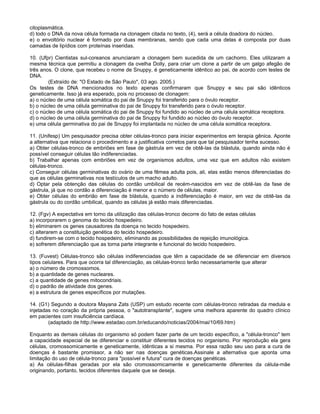 citoplasmática.
d) todo o DNA da nova célula formada na clonagem citada no texto, (4), será a célula doadora do núcleo.
e) o envoltório nuclear é formado por duas membranas, sendo que cada uma delas é composta por duas
camadas de lipídios com proteínas inseridas.

10. (Ufpr) Cientistas sul-coreanos anunciaram a clonagem bem sucedida de um cachorro. Eles utilizaram a
mesma técnica que permitiu a clonagem da ovelha Dolly, para criar um clone a partir de um galgo afegão de
três anos. O clone, que recebeu o nome de Snuppy, é geneticamente idêntico ao pai, de acordo com testes de
DNA.
        (Extraído de: "O Estado de São Paulo", 03 ago. 2005.)
Os testes de DNA mencionados no texto apenas confirmaram que Snuppy e seu pai são idênticos
geneticamente. Isso já era esperado, pois no processo de clonagem:
a) o núcleo de uma célula somática do pai de Snuppy foi transferido para o óvulo receptor.
b) o núcleo de uma célula germinativa do pai de Snuppy foi transferido para o óvulo receptor.
c) o núcleo de uma célula somática do pai de Snuppy foi fundido ao núcleo de uma célula somática receptora.
d) o núcleo de uma célula germinativa do pai de Snuppy foi fundido ao núcleo do óvulo receptor.
e) uma célula germinativa do pai de Snuppy foi implantada no núcleo de uma célula somática receptora.

11. (Unifesp) Um pesquisador precisa obter células-tronco para iniciar experimentos em terapia gênica. Aponte
a alternativa que relaciona o procedimento e a justificativa corretos para que tal pesquisador tenha sucesso.
a) Obter células-tronco de embriões em fase de gástrula em vez de obtê-las da blástula, quando ainda não é
possível conseguir células tão indiferenciadas.
b) Trabalhar apenas com embriões em vez de organismos adultos, uma vez que em adultos não existem
células-tronco.
c) Conseguir células germinativas do ovário de uma fêmea adulta pois, ali, elas estão menos diferenciadas do
que as células germinativas nos testículos de um macho adulto.
d) Optar pela obtenção das células do cordão umbilical de recém-nascidos em vez de obtê-las da fase de
gástrula, já que no cordão a diferenciação é menor e o número de células, maior.
e) Obter células do embrião em fase de blástula, quando a indiferenciação é maior, em vez de obtê-las da
gástrula ou do cordão umbilical, quando as células já estão mais diferenciadas.

12. (Fgv) A expectativa em torno da utilização das células-tronco decorre do fato de estas células
a) incorporarem o genoma do tecido hospedeiro.
b) eliminarem os genes causadores da doença no tecido hospedeiro.
c) alterarem a constituição genética do tecido hospedeiro.
d) fundirem-se com o tecido hospedeiro, eliminando as possibilidades de rejeição imunológica.
e) sofrerem diferenciação que as torna parte integrante e funcional do tecido hospedeiro.

13. (Fuvest) Células-tronco são células indiferenciadas que têm a capacidade de se diferenciar em diversos
tipos celulares. Para que ocorra tal diferenciação, as células-tronco terão necessariamente que alterar
a) o número de cromossomos.
b) a quantidade de genes nucleares.
c) a quantidade de genes mitocondriais.
d) o padrão de atividade dos genes.
e) a estrutura de genes específicos por mutações.

14. (G1) Segundo a doutora Mayana Zats (USP) um estudo recente com células-tronco retiradas da medula e
injetadas no coração da própria pessoa, o "autotransplante", sugere uma melhora aparente do quadro clínico
em pacientes com insuficiência cardíaca.
        (adaptado de http://www.estadao.com.br/educando/noticias/2004/mai/10/69.htm)

Enquanto as demais células do organismo só podem fazer parte de um tecido específico, a "célula-tronco" tem
a capacidade especial de se diferenciar e constituir diferentes tecidos no organismo. Por reprodução ela gera
células, cromossomicamente e geneticamente, idênticas a si mesma. Por essa razão seu uso para a cura de
doenças é bastante promissor, a não ser nas doenças genéticas.Assinale a alternativa que aponta uma
limitação do uso de célula-tronco para "possível e futura" cura de doenças genéticas.
a) As células-filhas geradas por ela são cromossomicamente e geneticamente diferentes da célula-mãe
originando, portanto, tecidos diferentes daquele que se deseja.
 
