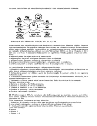 dos ossos, demonstraram que elas podem originar todos os 9 tipos celulares presentes no sangue.




Posteriormente, outro trabalho comprovou que células-tronco da medula óssea podem dar origem a células da
musculatura esquelética. Recentemente, pesquisas demonstraram que células-tronco neurais de camundongos
adultos podem restaurar as células hematopoiéticas em camundongos que tiveram a medula óssea destruída
por irradiação. (Adaptado do artigo publicado na revista "Ciência Hoje" (SBPC), vol. 29, nŽ 172, junho de 2001)
Com base na evolução de todos os resultados obtidos nas experiências relatadas, pode-se concluir que células-
tronco
a) adultas só podem dar origem a células do mesmo tecido.
b) adultas podem dar origem a células de diferentes origens embrionárias.
c) adultas só podem dar origem a células da mesma origem embrionária.
d) de origem embrionária no mesoderma dão origem a células de origem no ectoderma.
e) embrionárias podem-se originar a partir dos nove tipos de células presentes no sangue.

22. (Ufpr) Considere as afirmativas a seguir, a respeito de células-tronco:
I. Células-tronco funcionam como um sistema biológico de manutenção, com potencial para se transformar em
vários tipos de célula especializada do corpo de um organismo multicelular.
II. Células-tronco podem ser obtidas a partir da desdiferenciação de qualquer célula de um organismo
multicelular adulto.
III. Células-tronco embrionárias podem ser obtidas de qualquer etapa do desenvolvimento embrionário, até o
momento da formação do feto.
IV. Células-tronco de uma espécie animal não se desenvolvem dentro do organismo de outra espécie.
Assinale a alternativa correta.
a) Somente as afirmativas II e III são verdadeiras.
b) Somente as afirmativas III e IV são verdadeiras.
c) Somente as afirmativas II, III e IV são verdadeiras.
d) Somente as afirmativas I e II são verdadeiras.
e) Somente a afirmativa II é verdadeira.

23. (Ufrs) Em março de 2005, foi promulgada a Lei de Biossegurança, que autoriza a pesquisa com células-
tronco obtidas a partir de embriões humanos remanescentes de tratamentos de infertilidade armazenados por
pelo menos três anos.
Sobre essas células, considere as seguintes afirmações.
I - A clonagem de células-tronco embrionárias pode ser utilizada com fins terapêuticos ou reprodutivos.
II - uma célula-tronco deve ter o poder de se renovar indefinidamente pela divisão celular.
III - As células-tronco retêm o potencial de dar origem a células-filhas mais especializadas.
Quais estão corretas?
a) Apenas I.
b) Apenas II.
c) Apenas I e II.
 