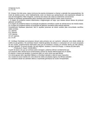 d) Apenas II e III.
e) I, II e III.

24. (Unesp) Há vinte anos, casos incomuns de anemia começaram a chamar a atenção dos pesquisadores. Ao
invés de adultos jovens, como habitualmente, eram os idosos que apresentavam uma expressiva redução na
taxa de hemoglobina. Mais intrigante: a anemia dos idosos não cedia ao tratamento convencional.
Analise as hipóteses apresentadas pelos cientistas para tentar explicar esses casos incomuns.
I. A origem do problema estava relacionada à degeneração do baço, que nesses idosos deixou de produzir
glóbulos vermelhos.
II. A origem do problema estava na produção de glóbulos vermelhos a partir de células-tronco da medula óssea.
III. A origem do problema estava na produção de glóbulos vermelhos pela medula espinhal.
Considerando hipóteses plausíveis, isto é, aquelas possíveis de serem aceitas pela comunidade científica,
estão corretas:
a) I, apenas.
b) II, apenas.
c) III, apenas.
d) I e II, apenas.
e) I, II e III.

25. (Unifesp) Cientistas sul-coreanos clonam pela primeira vez um cachorro, utilizando uma célula obtida da
orelha do pai genético. Os cientistas tiraram material genético da célula e o colocaram em um óvulo esvaziado
do seu núcleo, posteriormente estimulado para que se dividisse e virasse um embrião dentro da mãe adotiva,
da raça Labrador. O animal clonado, da raça Afgham, recebeu o nome de Snuppy , e nasceu 60 dias após.
         ("Folha de S. Paulo", 03.08.2005.)
A partir do texto e do que se conhece sobre clonagem, podemos afirmar corretamente que:
a) é possível obter células-tronco embrionárias usando-se células diferenciadas de um adulto.
b) usando o mesmo pai genético, é possível obter um outro clone que seja fêmea.
c) o clone gerado terá o genótipo Afgham e o fenótipo Labrador e será do sexo masculino.
d) o núcleo do óvulo inserido em uma célula de orelha anucleada origina uma fêmea Labrador.
e) o ambiente celular do Labrador alterou a expressão genotípica do núcleo transplantado.
 