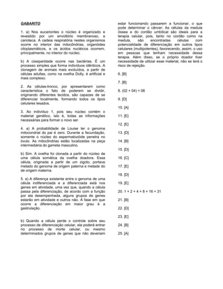 GABARITO                                                estar funcionando passarem a funcionar, o que
                                                        pode determinar o câncer. As células da medula
1. a) Nos eucariontes o núcleo é organizado e           óssea e do cordão umbilical são ideais para a
revestido por um envoltório membranoso, a               terapia celular, pois, tanto no cordão como na
carioteca. A cadeia respiratória nestes organismos      medula,      são    encontradas      células    com
ocorre no interior das mitocôndrias, organóides         potencialidade de diferenciação em outros tipos
citoplasmáticos, e os ácidos nucléicos ocorrem,         celulares (multipotentes), favorecendo, assim, o uso
principalmente, no interior do núcleo.                  em pessoas que tenham necessidade dessa
                                                        terapia. Além disso, se o próprio doador tiver
b) A cissiparidade ocorre nas bactérias. É um           necessidade de utilizar esse material, não se terá o
processo simples que forma indivíduos idênticos. A      risco de rejeição.
clonagem de animais mais evoluídos, a partir de
células adultas, como na ovelha Dolly, é artificial e   6. [B]
mais complexo.
                                                        7. [B]
2. As células-tronco, por apresentarem como
característica o fato de poderem se dividir,            8. (02 + 04) = 06
originando diferentes tecidos, são capazes de se
diferenciar localmente, formando todos os tipos         9. [D]
celulares lesados.
                                                        10. [A]
3. Ao indivíduo 1, pois seu núcleo contém o
material genético, isto é, todas as informações         11. [E]
necessárias para formar o novo ser.
                                                        12. [E]
4. a) A probabilidade de Louise ter o genoma
mitocondrial do pai é zero. Durante a fecundação,       13. [D]
somente o núcleo do espermatozóide penetra no
óvulo. As mitocôndrias estão localizadas na peça        14. [B]
intermediária do gameta masculino.
                                                        15. [D]
b) Sim. A ovelha foi clonada a partir do núcleo de
uma célula somática da ovelha doadora. Essa             16. [C]
célula, originada a partir de um zigoto, portava
metado do genoma de origem paterna e metade do          17. [E]
de origem materna.
                                                        18. [D]
5. a) A diferença existente entre o genoma de uma
célula indiferenciada e a diferenciada está nos         19. [E]
genes em atividade, uma vez que, quando a célula
passa pela diferenciação, de acordo com a função        20. 1 + 2 + 4 + 8 + 16 = 31
por ela desempenhada, alguns grupos de genes
estarão em atividade e outros não. A fase em que        21. [B]
ocorre a diferenciação em maior grau é a
gastrulação.                                            22. [D]

                                                        23. [E]
b) Quando a célula perde o controle sobre seu
processo de diferenciação celular, ela poderá entrar    24. [B]
no processo de morte celular, ou mesmo
determinados grupos de genes que não deveriam           25. [A]
 