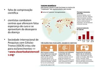 • falta de comprovação
científica
• cientistas combatem
centros que oferecem falsa
esperança de cura e se
aproveitam do desespero
da doença
• Sociedade Internacional de
Pesquisas com Células-
Tronco (ISSCR) criou site
para esclarecimentos =>
<www.closerlookatstemcellwww.closerlookatstemcell
s.orgs.org>
 